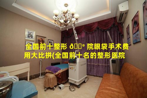 全国前十整形 💮 院眼袋手术费用大比拼(全国前十名的整形医院眼袋手术多少钱)